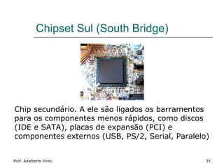 Chipset Sul (South Bridge)




Chip secundário. A ele são ligados os barramentos
para os componentes menos rápidos, como discos
(IDE e SATA), placas de expansão (PCI) e
componentes externos (USB, PS/2, Serial, Paralelo)


Prof. Adalberto Pinto                            35
 
