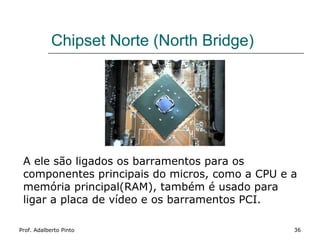 Chipset Norte (North Bridge)




 A ele são ligados os barramentos para os
 componentes principais do micros, como a CPU e a
 memória principal(RAM), também é usado para
 ligar a placa de vídeo e os barramentos PCI.

Prof. Adalberto Pinto                           36
 