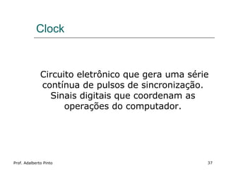 Clock


              Circuito eletrônico que gera uma série
              contínua de pulsos de sincronização.
                Sinais digitais que coordenam as
                    operações do computador.




Prof. Adalberto Pinto                              37
 