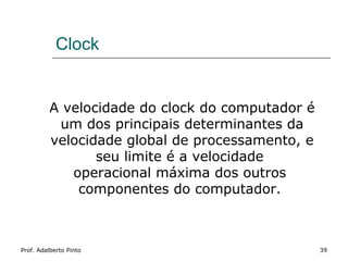 Clock


         A velocidade do clock do computador é
          um dos principais determinantes da
         velocidade global de processamento, e
                seu limite é a velocidade
            operacional máxima dos outros
             componentes do computador.



Prof. Adalberto Pinto                            39
 