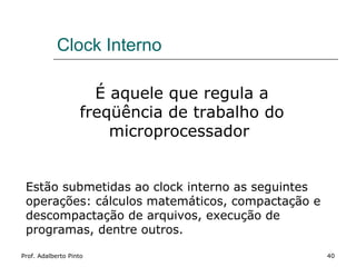 Clock Interno

                     É aquele que regula a
                   freqüência de trabalho do
                       microprocessador


 Estão submetidas ao clock interno as seguintes
 operações: cálculos matemáticos, compactação e
 descompactação de arquivos, execução de
 programas, dentre outros.

Prof. Adalberto Pinto                             40
 