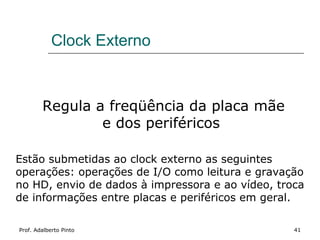 Clock Externo



        Regula a freqüência da placa mãe
                e dos periféricos

Estão submetidas ao clock externo as seguintes
operações: operações de I/O como leitura e gravação
no HD, envio de dados à impressora e ao vídeo, troca
de informações entre placas e periféricos em geral.

Prof. Adalberto Pinto                             41
 