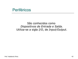 Periféricos


                           São conhecidos como
                      Dispositivos de Entrada e Saída.
                  Utiliza-se a sigla I/O, de Input/Output.




Prof. Adalberto Pinto                                        42
 