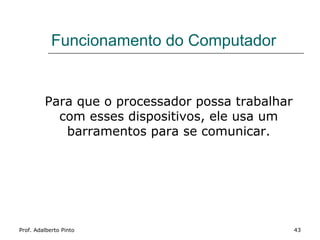 Funcionamento do Computador


         Para que o processador possa trabalhar
           com esses dispositivos, ele usa um
            barramentos para se comunicar.




Prof. Adalberto Pinto                             43
 