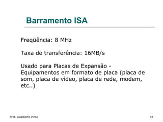 Barramento ISA

        Freqüência: 8 MHz

        Taxa de transferência: 16MB/s

        Usado para Placas de Expansão -
        Equipamentos em formato de placa (placa de
        som, placa de vídeo, placa de rede, modem,
        etc..)




Prof. Adalberto Pinto                                48
 