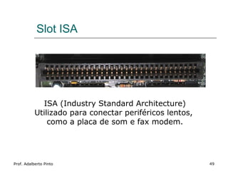 Slot ISA




             ISA (Industry Standard Architecture)
           Utilizado para conectar periféricos lentos,
               como a placa de som e fax modem.




Prof. Adalberto Pinto                                    49
 