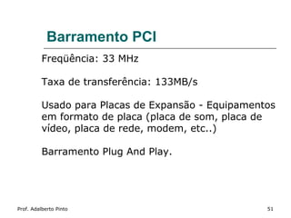 Barramento PCI
          Freqüência: 33 MHz

          Taxa de transferência: 133MB/s

          Usado para Placas de Expansão - Equipamentos
          em formato de placa (placa de som, placa de
          vídeo, placa de rede, modem, etc..)

          Barramento Plug And Play.




Prof. Adalberto Pinto                               51
 