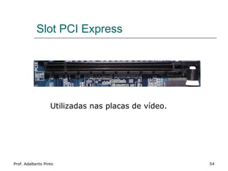 Slot PCI Express




                   Utilizadas nas placas de vídeo.




Prof. Adalberto Pinto                                54
 