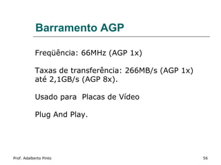 Barramento AGP

           Freqüência: 66MHz (AGP 1x)

           Taxas de transferência: 266MB/s (AGP 1x)
           até 2,1GB/s (AGP 8x).

           Usado para Placas de Vídeo

           Plug And Play.




Prof. Adalberto Pinto                                 56
 