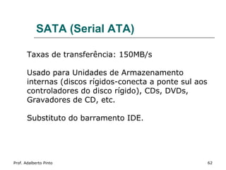 SATA (Serial ATA)

       Taxas de transferência: 150MB/s

       Usado para Unidades de Armazenamento
       internas (discos rígidos-conecta a ponte sul aos
       controladores do disco rígido), CDs, DVDs,
       Gravadores de CD, etc.

       Substituto do barramento IDE.




Prof. Adalberto Pinto                                     62
 