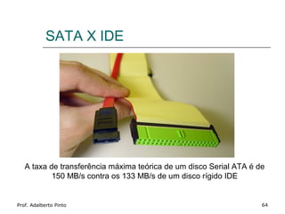 SATA X IDE




   A taxa de transferência máxima teórica de um disco Serial ATA é de
           150 MB/s contra os 133 MB/s de um disco rígido IDE


Prof. Adalberto Pinto                                               64
 