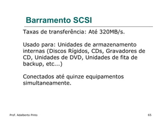 Barramento SCSI
          Taxas de transferência: Até 320MB/s.

          Usado para: Unidades de armazenamento
          internas (Discos Rígidos, CDs, Gravadores de
          CD, Unidades de DVD, Unidades de fita de
          backup, etc...)

          Conectados até quinze equipamentos
          simultaneamente.




Prof. Adalberto Pinto                                    65
 