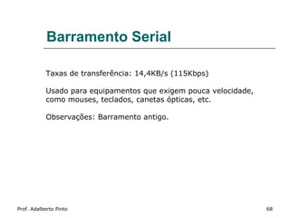 Barramento Serial

           Taxas de transferência: 14,4KB/s (115Kbps)

           Usado para equipamentos que exigem pouca velocidade,
           como mouses, teclados, canetas ópticas, etc.

           Observações: Barramento antigo.




Prof. Adalberto Pinto                                             68
 