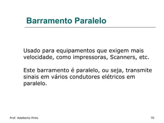 Barramento Paralelo


          Usado para equipamentos que exigem mais
          velocidade, como impressoras, Scanners, etc.

          Este barramento é paralelo, ou seja, transmite
          sinais em vários condutores elétricos em
          paralelo.




Prof. Adalberto Pinto                                    70
 