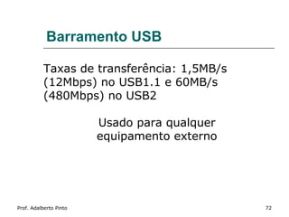 Barramento USB

           Taxas de transferência: 1,5MB/s
           (12Mbps) no USB1.1 e 60MB/s
           (480Mbps) no USB2

                        Usado para qualquer
                        equipamento externo




Prof. Adalberto Pinto                         72
 