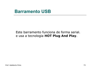 Barramento USB



             Este barramento funciona de forma serial.
             e usa a tecnologia HOT Plug And Play.




Prof. Adalberto Pinto                                    73
 