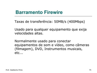Barramento Firewire
           Taxas de transferência: 50MB/s (400Mbps)

           Usado para qualquer equipamento que exija
           velocidades altas.

           Normalmente usado para conectar
           equipamentos de som e vídeo, como câmeras
           (filmagem), DVD, Instrumentos musicais,
           etc...




Prof. Adalberto Pinto                                  75
 