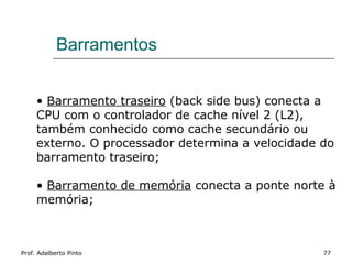 Barramentos


     • Barramento traseiro (back side bus) conecta a
     CPU com o controlador de cache nível 2 (L2),
     também conhecido como cache secundário ou
     externo. O processador determina a velocidade do
     barramento traseiro;

     • Barramento de memória conecta a ponte norte à
     memória;



Prof. Adalberto Pinto                              77
 