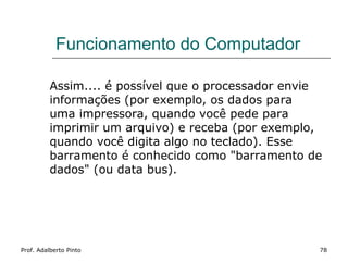 Funcionamento do Computador

          Assim.... é possível que o processador envie
          informações (por exemplo, os dados para
          uma impressora, quando você pede para
          imprimir um arquivo) e receba (por exemplo,
          quando você digita algo no teclado). Esse
          barramento é conhecido como "barramento de
          dados" (ou data bus).




Prof. Adalberto Pinto                                78
 