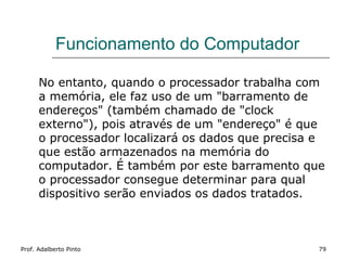 Funcionamento do Computador

      No entanto, quando o processador trabalha com
      a memória, ele faz uso de um "barramento de
      endereços" (também chamado de "clock
      externo"), pois através de um "endereço" é que
      o processador localizará os dados que precisa e
      que estão armazenados na memória do
      computador. É também por este barramento que
      o processador consegue determinar para qual
      dispositivo serão enviados os dados tratados.



Prof. Adalberto Pinto                               79
 