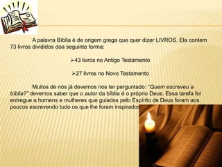 A palavra Bíblia é de origem grega que quer dizer LIVROS. Ela contem
73 livros divididos doa seguinte forma:

                        43 livros no Antigo Testamento

                         27 livros no Novo Testamento

          Muitos de nós já devemos nos ter perguntado: “Quem escreveu a
bíblia?” devemos saber que o autor da bíblia é o próprio Deus. Essa tarefa foi
entregue a homens e mulheres que guiados pelo Espírito de Deus foram aos
poucos escrevendo tudo os que lhe foram inspirados que escrevessem.
 