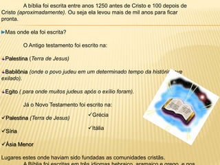 A bíblia foi escrita entre anos 1250 antes de Cristo e 100 depois de
Cristo (aproximadamente). Ou seja ela levou mais de mil anos para ficar
pronta.

 Mas onde ela foi escrita?

         O Antigo testamento foi escrito na:

 Palestina (Terra de Jesus)

 Babilônia (onde o povo judeu em um determinado tempo da história teve
exilado).

 Egito ( para onde muitos judeus após o exílio foram).

         Já o Novo Testamento foi escrito na:
                                   Grécia
Palestina (Terra de Jesus)
                                   Itália
Síria

Ásia Menor

Lugares estes onde haviam sido fundadas as comunidades cristãs.
 