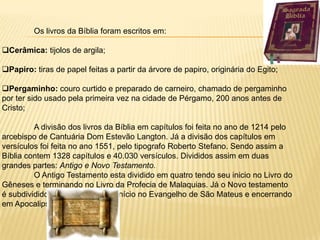 Os livros da Bíblia foram escritos em:

Cerâmica: tijolos de argila;

Papiro: tiras de papel feitas a partir da árvore de papiro, originária do Egito;

Pergaminho: couro curtido e preparado de carneiro, chamado de pergaminho
por ter sido usado pela primeira vez na cidade de Pérgamo, 200 anos antes de
Cristo;

         A divisão dos livros da Bíblia em capítulos foi feita no ano de 1214 pelo
arcebispo de Cantuária Dom Estevão Langton. Já a divisão dos capítulos em
versículos foi feita no ano 1551, pelo tipografo Roberto Stefano. Sendo assim a
Bíblia contem 1328 capítulos e 40.030 versículos. Divididos assim em duas
grandes partes: Antigo e Novo Testamento.
         O Antigo Testamento esta dividido em quatro tendo seu inicio no Livro do
Gêneses e terminando no Livro da Profecia de Malaquias. Já o Novo testamento
é subdividido em três tendo seu início no Evangelho de São Mateus e encerrando
em Apocalipse.
 