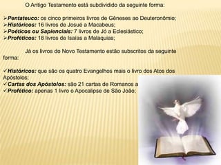 O Antigo Testamento está subdividido da seguinte forma:

Pentateuco: os cinco primeiros livros de Gêneses ao Deuteronômio;
Históricos: 16 livros de Josué a Macabeus;
Poéticos ou Sapienciais: 7 livros de Jó a Eclesiástico;
Proféticos: 18 livros de Isaías a Malaquias;

         Já os livros do Novo Testamento estão subscritos da seguinte
forma:

Históricos: que são os quatro Evangelhos mais o livro dos Atos dos
Apóstolos;
Cartas dos Apóstolos: são 21 cartas de Romanos a Judas;
Profético: apenas 1 livro o Apocalipse de São João;
 