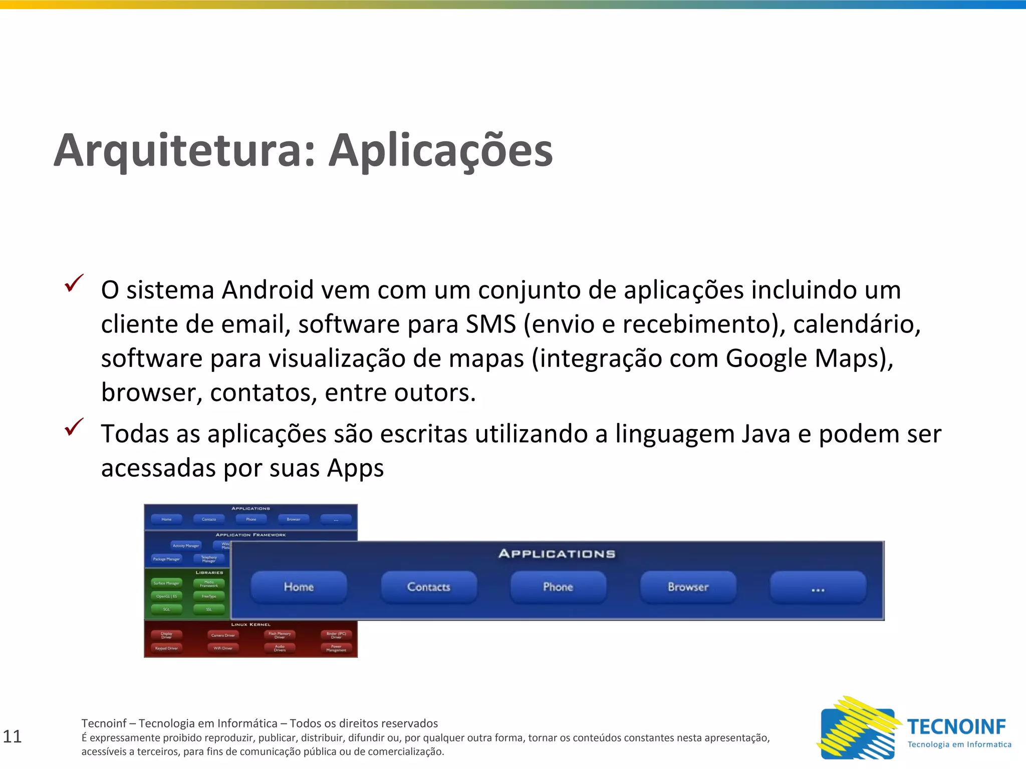 11
Tecnoinf – Tecnologia em Informática – Todos os direitos reservados
É expressamente proibido reproduzir, publicar, distribuir, difundir ou, por qualquer outra forma, tornar os conteúdos constantes nesta apresentação,
acessíveis a terceiros, para fins de comunicação pública ou de comercialização.
Arquitetura: Aplicações
 O sistema Android vem com um conjunto de aplicações incluindo um
cliente de email, software para SMS (envio e recebimento), calendário,
software para visualização de mapas (integração com Google Maps),
browser, contatos, entre outors.
 Todas as aplicações são escritas utilizando a linguagem Java e podem ser
acessadas por suas Apps
 