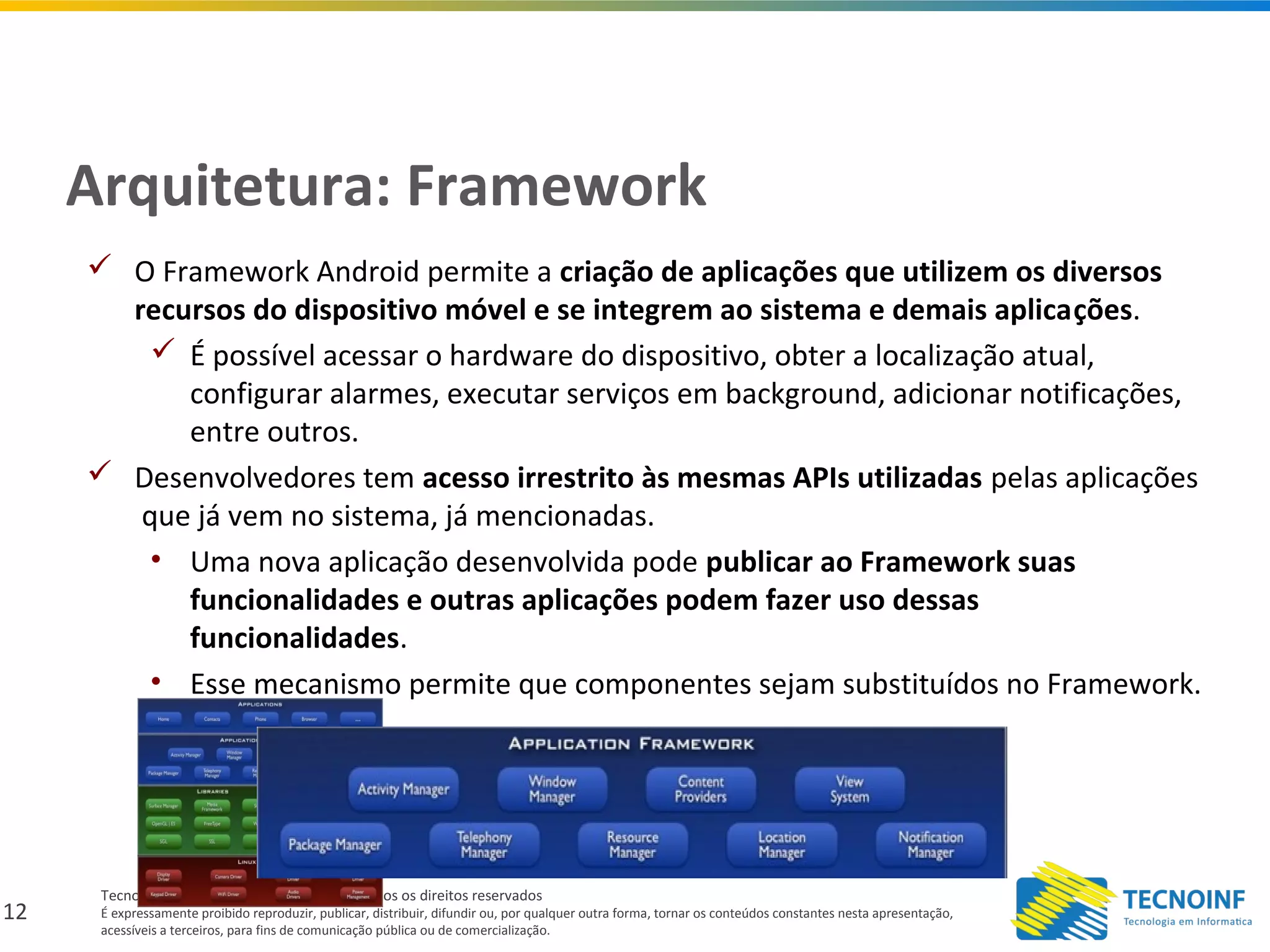 12
Tecnoinf – Tecnologia em Informática – Todos os direitos reservados
É expressamente proibido reproduzir, publicar, distribuir, difundir ou, por qualquer outra forma, tornar os conteúdos constantes nesta apresentação,
acessíveis a terceiros, para fins de comunicação pública ou de comercialização.
Arquitetura: Framework
 O Framework Android permite a criação de aplicações que utilizem os diversos
recursos do dispositivo móvel e se integrem ao sistema e demais aplicações.
 É possível acessar o hardware do dispositivo, obter a localização atual,
configurar alarmes, executar serviços em background, adicionar notificações,
entre outros.
 Desenvolvedores tem acesso irrestrito às mesmas APIs utilizadas pelas aplicações
que já vem no sistema, já mencionadas.
• Uma nova aplicação desenvolvida pode publicar ao Framework suas
funcionalidades e outras aplicações podem fazer uso dessas
funcionalidades.
• Esse mecanismo permite que componentes sejam substituídos no Framework.
 