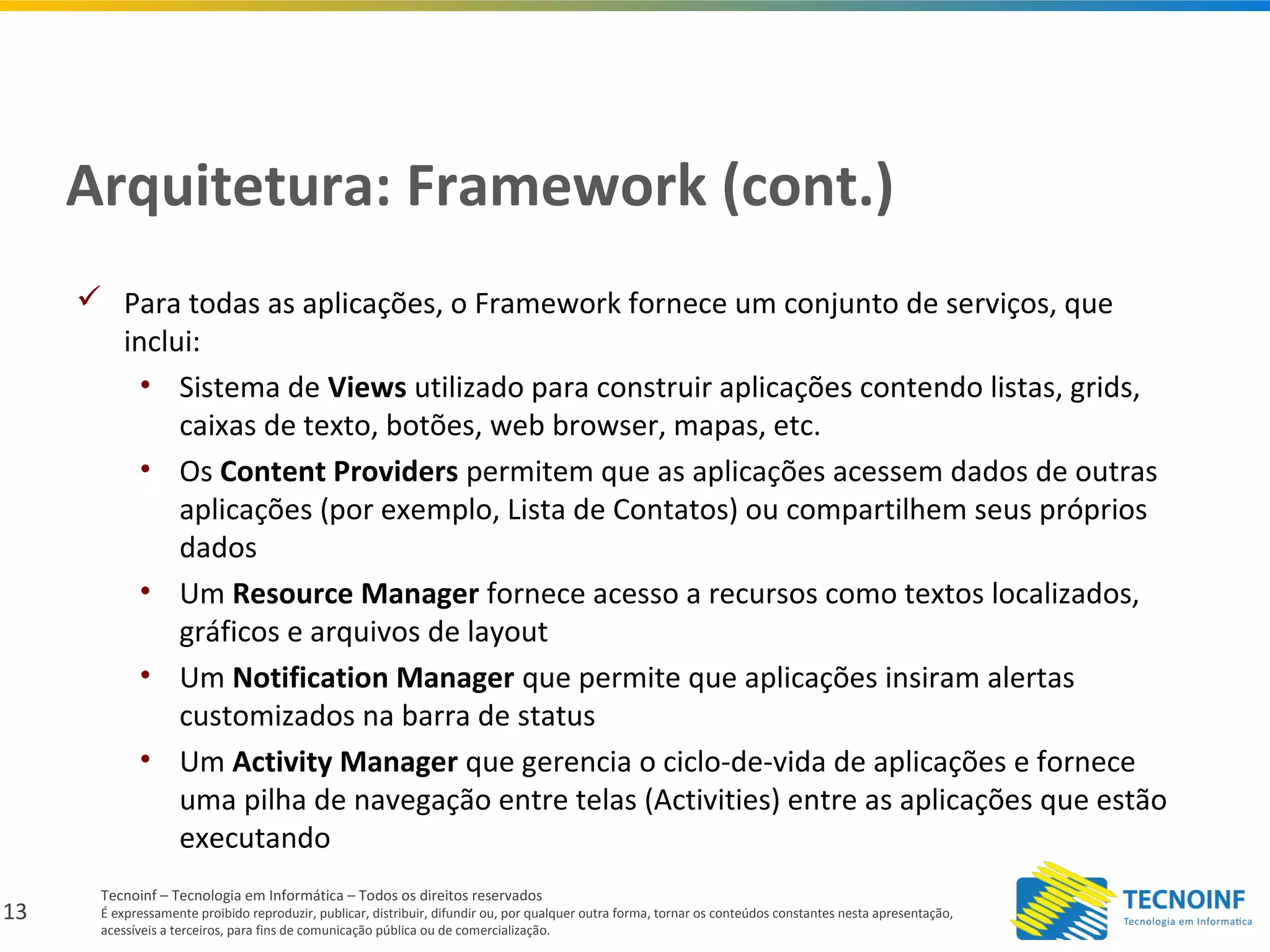 13
Tecnoinf – Tecnologia em Informática – Todos os direitos reservados
É expressamente proibido reproduzir, publicar, distribuir, difundir ou, por qualquer outra forma, tornar os conteúdos constantes nesta apresentação,
acessíveis a terceiros, para fins de comunicação pública ou de comercialização.
Arquitetura: Framework (cont.)
 Para todas as aplicações, o Framework fornece um conjunto de serviços, que
inclui:
• Sistema de Views utilizado para construir aplicações contendo listas, grids,
caixas de texto, botões, web browser, mapas, etc.
• Os Content Providers permitem que as aplicações acessem dados de outras
aplicações (por exemplo, Lista de Contatos) ou compartilhem seus próprios
dados
• Um Resource Manager fornece acesso a recursos como textos localizados,
gráficos e arquivos de layout
• Um Notification Manager que permite que aplicações insiram alertas
customizados na barra de status
• Um Activity Manager que gerencia o ciclo-de-vida de aplicações e fornece
uma pilha de navegação entre telas (Activities) entre as aplicações que estão
executando
 
