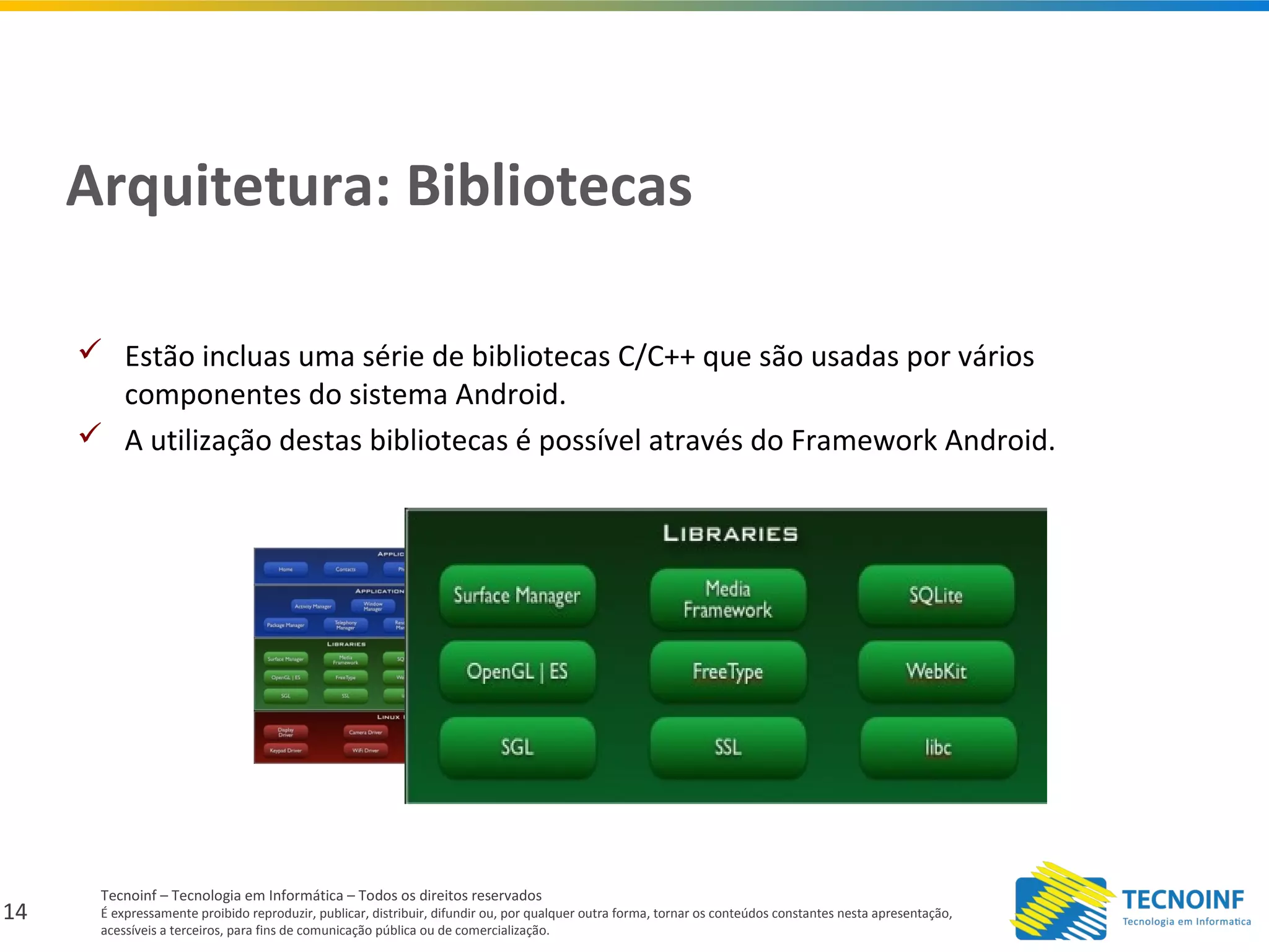 14
Tecnoinf – Tecnologia em Informática – Todos os direitos reservados
É expressamente proibido reproduzir, publicar, distribuir, difundir ou, por qualquer outra forma, tornar os conteúdos constantes nesta apresentação,
acessíveis a terceiros, para fins de comunicação pública ou de comercialização.
Arquitetura: Bibliotecas
 Estão incluas uma série de bibliotecas C/C++ que são usadas por vários
componentes do sistema Android.
 A utilização destas bibliotecas é possível através do Framework Android.
 