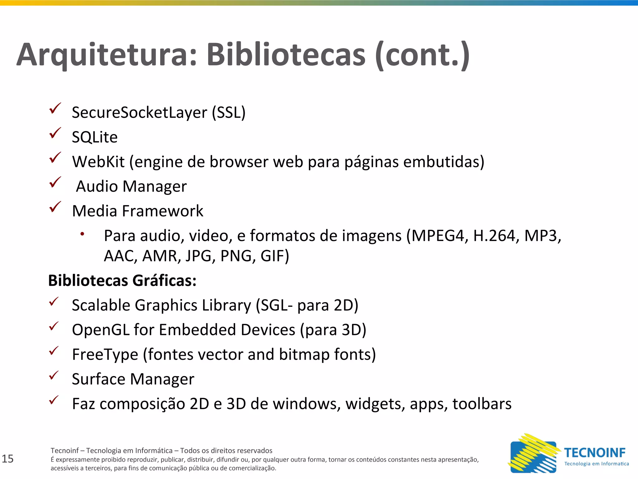 15
Tecnoinf – Tecnologia em Informática – Todos os direitos reservados
É expressamente proibido reproduzir, publicar, distribuir, difundir ou, por qualquer outra forma, tornar os conteúdos constantes nesta apresentação,
acessíveis a terceiros, para fins de comunicação pública ou de comercialização.
Arquitetura: Bibliotecas (cont.)
 SecureSocketLayer (SSL)
 SQLite
 WebKit (engine de browser web para páginas embutidas)
 Audio Manager
 Media Framework
• Para audio, video, e formatos de imagens (MPEG4, H.264, MP3,
AAC, AMR, JPG, PNG, GIF)
Bibliotecas Gráficas:
 Scalable Graphics Library (SGL- para 2D)
 OpenGL for Embedded Devices (para 3D)
 FreeType (fontes vector and bitmap fonts)
 Surface Manager
 Faz composição 2D e 3D de windows, widgets, apps, toolbars
 