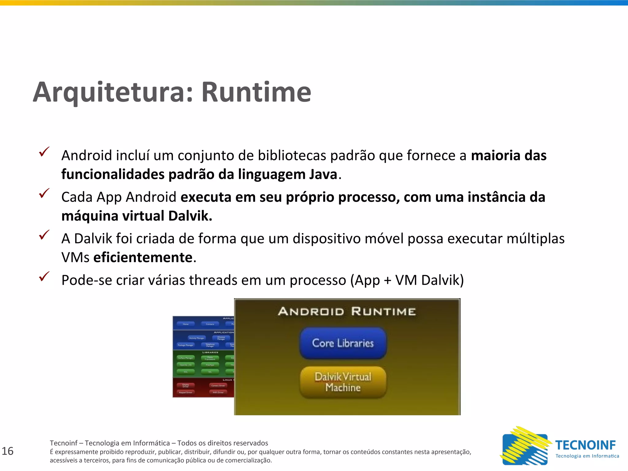 16
Tecnoinf – Tecnologia em Informática – Todos os direitos reservados
É expressamente proibido reproduzir, publicar, distribuir, difundir ou, por qualquer outra forma, tornar os conteúdos constantes nesta apresentação,
acessíveis a terceiros, para fins de comunicação pública ou de comercialização.
Arquitetura: Runtime
 Android incluí um conjunto de bibliotecas padrão que fornece a maioria das
funcionalidades padrão da linguagem Java.
 Cada App Android executa em seu próprio processo, com uma instância da
máquina virtual Dalvik.
 A Dalvik foi criada de forma que um dispositivo móvel possa executar múltiplas
VMs eficientemente.
 Pode-se criar várias threads em um processo (App + VM Dalvik)
 