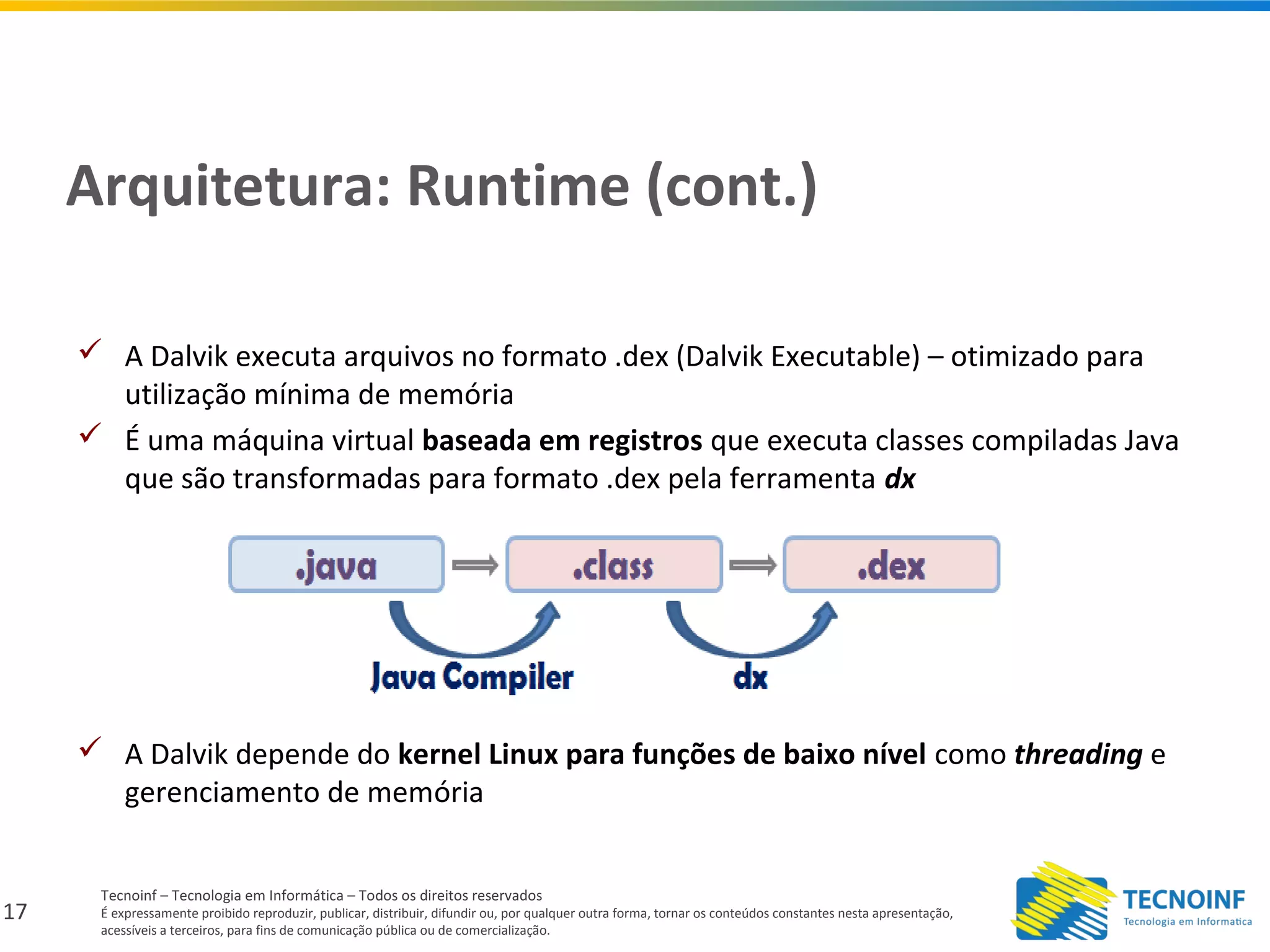 17
Tecnoinf – Tecnologia em Informática – Todos os direitos reservados
É expressamente proibido reproduzir, publicar, distribuir, difundir ou, por qualquer outra forma, tornar os conteúdos constantes nesta apresentação,
acessíveis a terceiros, para fins de comunicação pública ou de comercialização.
Arquitetura: Runtime (cont.)
 A Dalvik executa arquivos no formato .dex (Dalvik Executable) – otimizado para
utilização mínima de memória
 É uma máquina virtual baseada em registros que executa classes compiladas Java
que são transformadas para formato .dex pela ferramenta dx
 A Dalvik depende do kernel Linux para funções de baixo nível como threading e
gerenciamento de memória
 