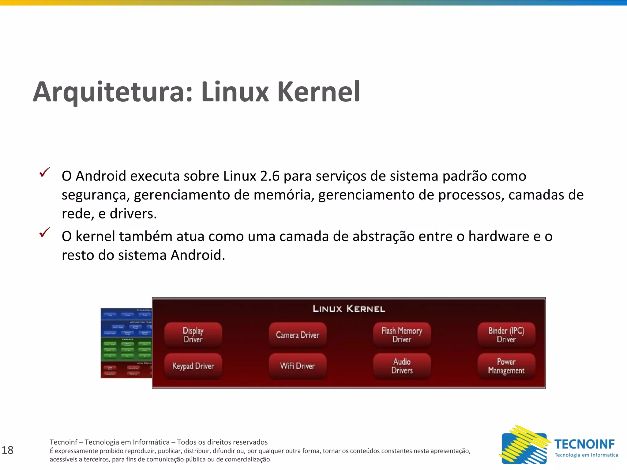 18
Tecnoinf – Tecnologia em Informática – Todos os direitos reservados
É expressamente proibido reproduzir, publicar, distribuir, difundir ou, por qualquer outra forma, tornar os conteúdos constantes nesta apresentação,
acessíveis a terceiros, para fins de comunicação pública ou de comercialização.
Arquitetura: Linux Kernel
 O Android executa sobre Linux 2.6 para serviços de sistema padrão como
segurança, gerenciamento de memória, gerenciamento de processos, camadas de
rede, e drivers.
 O kernel também atua como uma camada de abstração entre o hardware e o
resto do sistema Android.
 
