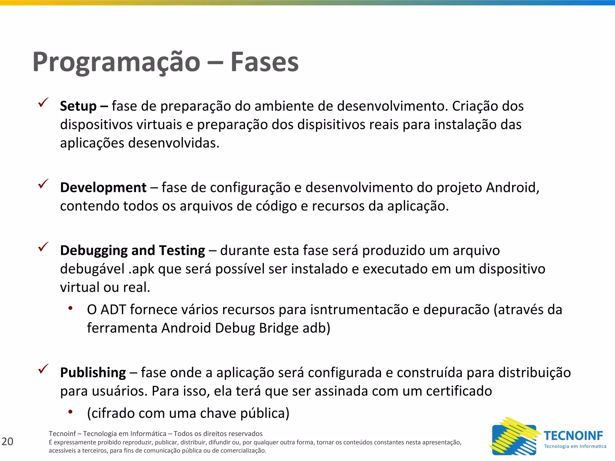 20
Tecnoinf – Tecnologia em Informática – Todos os direitos reservados
É expressamente proibido reproduzir, publicar, distribuir, difundir ou, por qualquer outra forma, tornar os conteúdos constantes nesta apresentação,
acessíveis a terceiros, para fins de comunicação pública ou de comercialização.
Programação – Fases
 Setup – fase de preparação do ambiente de desenvolvimento. Criação dos
dispositivos virtuais e preparação dos dispisitivos reais para instalação das
aplicações desenvolvidas.
 Development – fase de configuração e desenvolvimento do projeto Android,
contendo todos os arquivos de código e recursos da aplicação.
 Debugging and Testing – durante esta fase será produzido um arquivo
debugável .apk que será possível ser instalado e executado em um dispositivo
virtual ou real.
• O ADT fornece vários recursos para isntrumentacão e depuracão (através da
ferramenta Android Debug Bridge adb)
 Publishing – fase onde a aplicação será configurada e construída para distribuição
para usuários. Para isso, ela terá que ser assinada com um certificado
• (cifrado com uma chave pública)
 