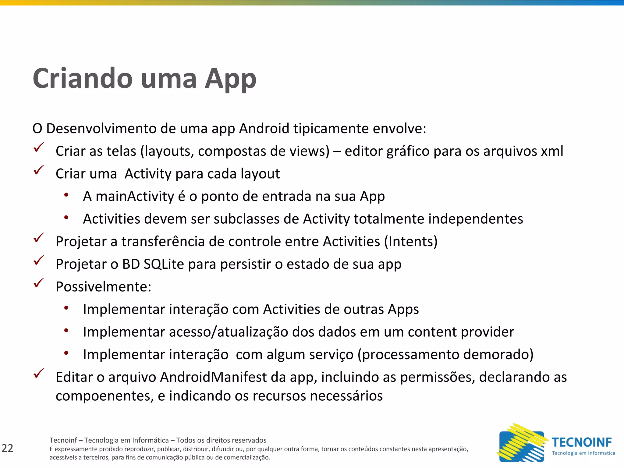 22
Tecnoinf – Tecnologia em Informática – Todos os direitos reservados
É expressamente proibido reproduzir, publicar, distribuir, difundir ou, por qualquer outra forma, tornar os conteúdos constantes nesta apresentação,
acessíveis a terceiros, para fins de comunicação pública ou de comercialização.
Criando uma App
O Desenvolvimento de uma app Android tipicamente envolve:
 Criar as telas (layouts, compostas de views) – editor gráfico para os arquivos xml
 Criar uma Activity para cada layout
• A mainActivity é o ponto de entrada na sua App
• Activities devem ser subclasses de Activity totalmente independentes
 Projetar a transferência de controle entre Activities (Intents)
 Projetar o BD SQLite para persistir o estado de sua app
 Possivelmente:
• Implementar interação com Activities de outras Apps
• Implementar acesso/atualização dos dados em um content provider
• Implementar interação com algum serviço (processamento demorado)
 Editar o arquivo AndroidManifest da app, incluindo as permissões, declarando as
compoenentes, e indicando os recursos necessários
 