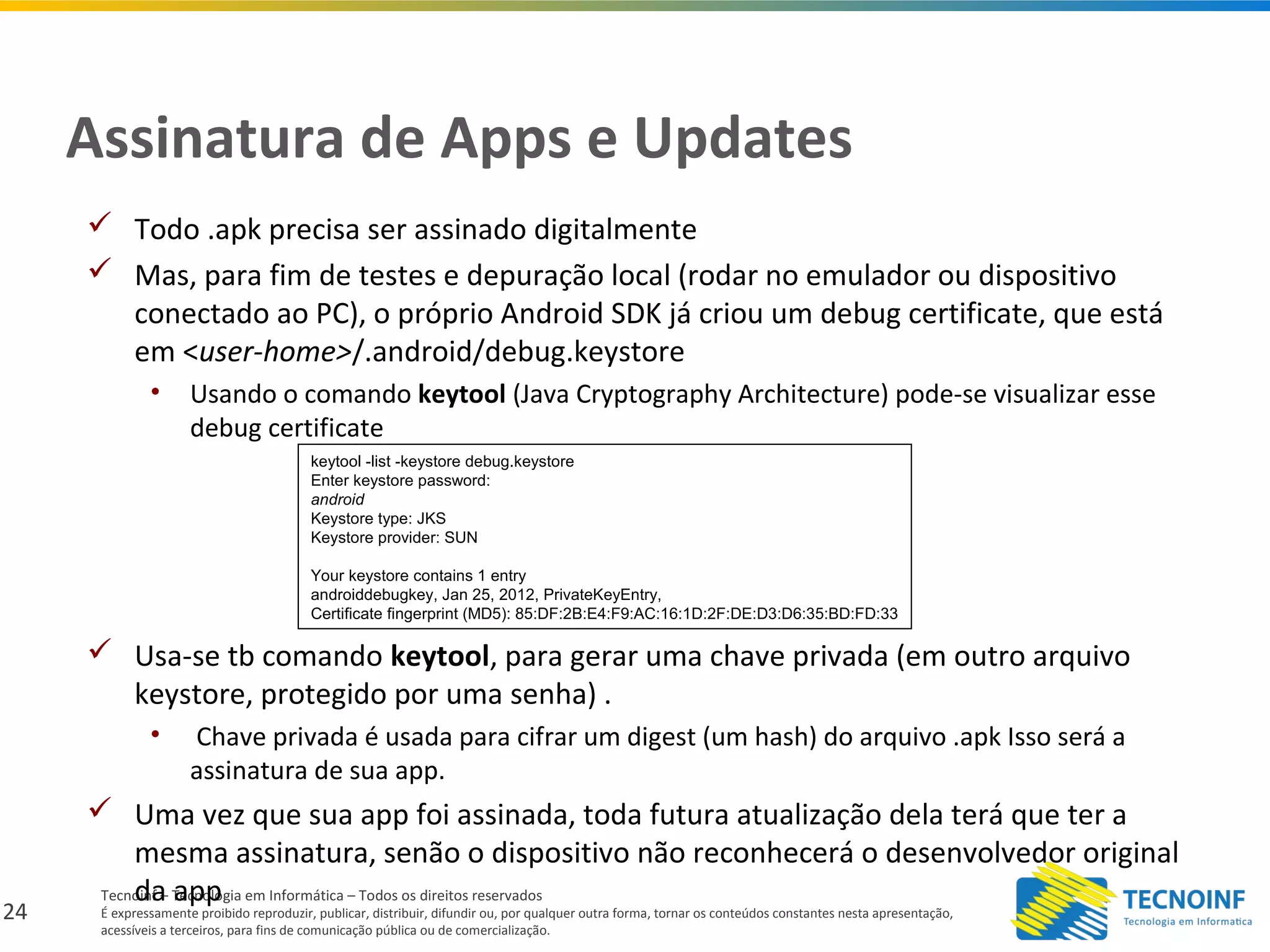 24
Tecnoinf – Tecnologia em Informática – Todos os direitos reservados
É expressamente proibido reproduzir, publicar, distribuir, difundir ou, por qualquer outra forma, tornar os conteúdos constantes nesta apresentação,
acessíveis a terceiros, para fins de comunicação pública ou de comercialização.
Assinatura de Apps e Updates
 Todo .apk precisa ser assinado digitalmente
 Mas, para fim de testes e depuração local (rodar no emulador ou dispositivo
conectado ao PC), o próprio Android SDK já criou um debug certificate, que está
em <user-home>/.android/debug.keystore
• Usando o comando keytool (Java Cryptography Architecture) pode-se visualizar esse
debug certificate
 Usa-se tb comando keytool, para gerar uma chave privada (em outro arquivo
keystore, protegido por uma senha) .
• Chave privada é usada para cifrar um digest (um hash) do arquivo .apk Isso será a
assinatura de sua app.
 Uma vez que sua app foi assinada, toda futura atualização dela terá que ter a
mesma assinatura, senão o dispositivo não reconhecerá o desenvolvedor original
da app
keytool -list -keystore debug.keystore
Enter keystore password:
android
Keystore type: JKS
Keystore provider: SUN
Your keystore contains 1 entry
androiddebugkey, Jan 25, 2012, PrivateKeyEntry,
Certificate fingerprint (MD5): 85:DF:2B:E4:F9:AC:16:1D:2F:DE:D3:D6:35:BD:FD:33
 