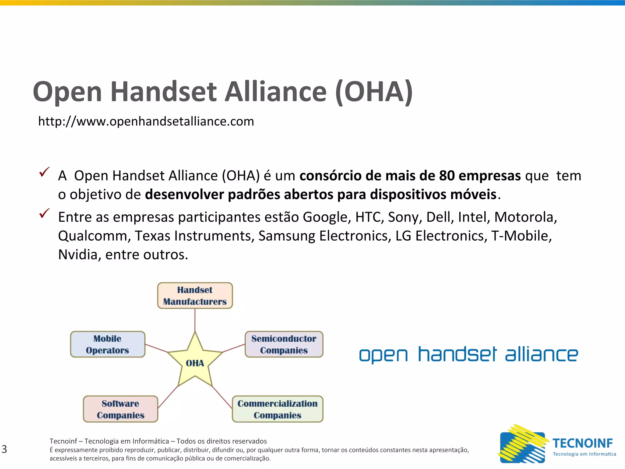 3
Tecnoinf – Tecnologia em Informática – Todos os direitos reservados
É expressamente proibido reproduzir, publicar, distribuir, difundir ou, por qualquer outra forma, tornar os conteúdos constantes nesta apresentação,
acessíveis a terceiros, para fins de comunicação pública ou de comercialização.
Open Handset Alliance (OHA)
 A Open Handset Alliance (OHA) é um consórcio de mais de 80 empresas que tem
o objetivo de desenvolver padrões abertos para dispositivos móveis.
 Entre as empresas participantes estão Google, HTC, Sony, Dell, Intel, Motorola,
Qualcomm, Texas Instruments, Samsung Electronics, LG Electronics, T-Mobile,
Nvidia, entre outros.
http://www.openhandsetalliance.com
 
