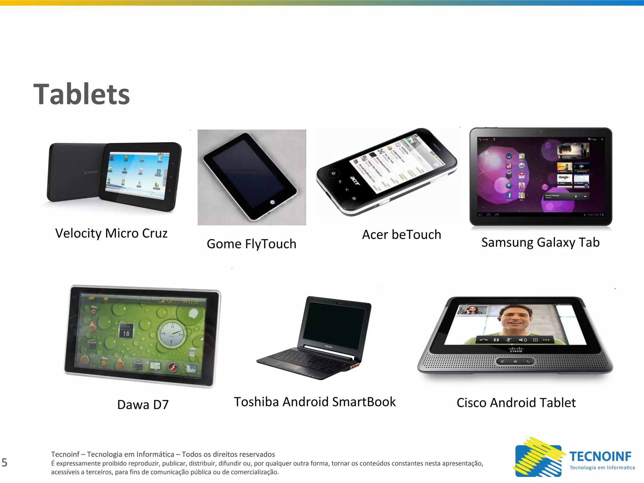 5
Tecnoinf – Tecnologia em Informática – Todos os direitos reservados
É expressamente proibido reproduzir, publicar, distribuir, difundir ou, por qualquer outra forma, tornar os conteúdos constantes nesta apresentação,
acessíveis a terceiros, para fins de comunicação pública ou de comercialização.
Tablets
Velocity Micro Cruz
Gome FlyTouch
Acer beTouch
Dawa D7 Toshiba Android SmartBook Cisco Android Tablet
Samsung Galaxy Tab
 
