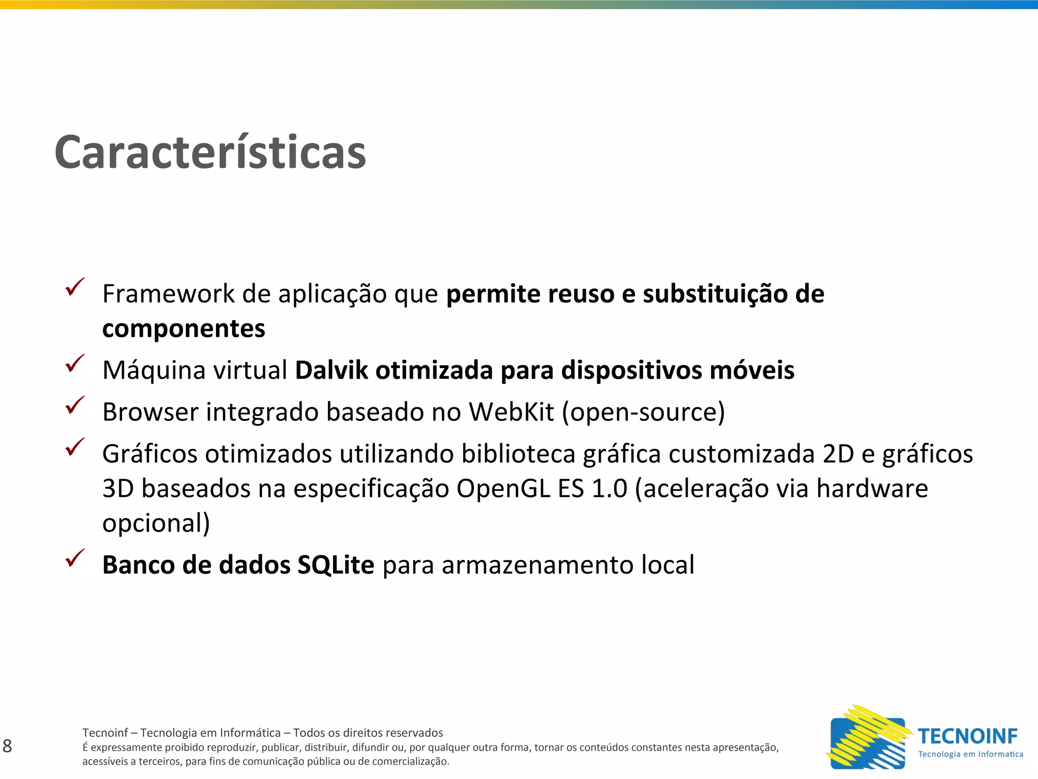 8
Tecnoinf – Tecnologia em Informática – Todos os direitos reservados
É expressamente proibido reproduzir, publicar, distribuir, difundir ou, por qualquer outra forma, tornar os conteúdos constantes nesta apresentação,
acessíveis a terceiros, para fins de comunicação pública ou de comercialização.
Características
 Framework de aplicação que permite reuso e substituição de
componentes
 Máquina virtual Dalvik otimizada para dispositivos móveis
 Browser integrado baseado no WebKit (open-source)
 Gráficos otimizados utilizando biblioteca gráfica customizada 2D e gráficos
3D baseados na especificação OpenGL ES 1.0 (aceleração via hardware
opcional)
 Banco de dados SQLite para armazenamento local
 