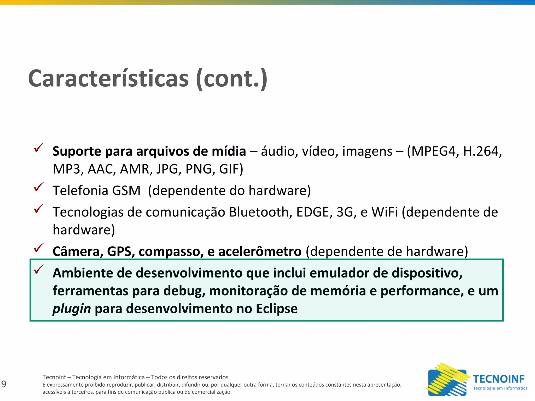 9
Tecnoinf – Tecnologia em Informática – Todos os direitos reservados
É expressamente proibido reproduzir, publicar, distribuir, difundir ou, por qualquer outra forma, tornar os conteúdos constantes nesta apresentação,
acessíveis a terceiros, para fins de comunicação pública ou de comercialização.
Características (cont.)
 Suporte para arquivos de mídia – áudio, vídeo, imagens – (MPEG4, H.264,
MP3, AAC, AMR, JPG, PNG, GIF)
 Telefonia GSM (dependente do hardware)
 Tecnologias de comunicação Bluetooth, EDGE, 3G, e WiFi (dependente de
hardware)
 Câmera, GPS, compasso, e acelerômetro (dependente de hardware)
 Ambiente de desenvolvimento que inclui emulador de dispositivo,
ferramentas para debug, monitoração de memória e performance, e um
plugin para desenvolvimento no Eclipse
 