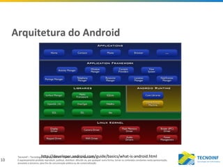 10
Tecnoinf – Tecnologia em Informática – Todos os direitos reservados
É expressamente proibido reproduzir, publicar, distribuir, difundir ou, por qualquer outra forma, tornar os conteúdos constantes nesta apresentação,
acessíveis a terceiros, para fins de comunicação pública ou de comercialização.
Arquitetura do Android
http://developer.android.com/guide/basics/what-is-android.html
 