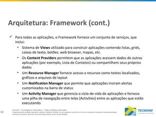 13
Tecnoinf – Tecnologia em Informática – Todos os direitos reservados
É expressamente proibido reproduzir, publicar, distribuir, difundir ou, por qualquer outra forma, tornar os conteúdos constantes nesta apresentação,
acessíveis a terceiros, para fins de comunicação pública ou de comercialização.
Arquitetura: Framework (cont.)
 Para todas as aplicações, o Framework fornece um conjunto de serviços, que
inclui:
• Sistema de Views utilizado para construir aplicações contendo listas, grids,
caixas de texto, botões, web browser, mapas, etc.
• Os Content Providers permitem que as aplicações acessem dados de outras
aplicações (por exemplo, Lista de Contatos) ou compartilhem seus próprios
dados
• Um Resource Manager fornece acesso a recursos como textos localizados,
gráficos e arquivos de layout
• Um Notification Manager que permite que aplicações insiram alertas
customizados na barra de status
• Um Activity Manager que gerencia o ciclo-de-vida de aplicações e fornece
uma pilha de navegação entre telas (Activities) entre as aplicações que estão
executando
 