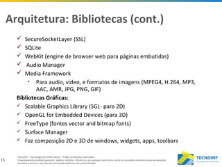 15
Tecnoinf – Tecnologia em Informática – Todos os direitos reservados
É expressamente proibido reproduzir, publicar, distribuir, difundir ou, por qualquer outra forma, tornar os conteúdos constantes nesta apresentação,
acessíveis a terceiros, para fins de comunicação pública ou de comercialização.
Arquitetura: Bibliotecas (cont.)
 SecureSocketLayer (SSL)
 SQLite
 WebKit (engine de browser web para páginas embutidas)
 Audio Manager
 Media Framework
• Para audio, video, e formatos de imagens (MPEG4, H.264, MP3,
AAC, AMR, JPG, PNG, GIF)
Bibliotecas Gráficas:
 Scalable Graphics Library (SGL- para 2D)
 OpenGL for Embedded Devices (para 3D)
 FreeType (fontes vector and bitmap fonts)
 Surface Manager
 Faz composição 2D e 3D de windows, widgets, apps, toolbars
 