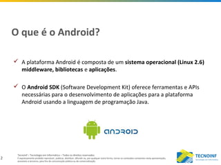 2
Tecnoinf – Tecnologia em Informática – Todos os direitos reservados
É expressamente proibido reproduzir, publicar, distribuir, difundir ou, por qualquer outra forma, tornar os conteúdos constantes nesta apresentação,
acessíveis a terceiros, para fins de comunicação pública ou de comercialização.
O que é o Android?
 A plataforma Android é composta de um sistema operacional (Linux 2.6)
middleware, bibliotecas e aplicações.
 O Android SDK (Software Development Kit) oferece ferramentas e APIs
necessárias para o desenvolvimento de aplicações para a plataforma
Android usando a linguagem de programação Java.
 