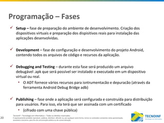 20
Tecnoinf – Tecnologia em Informática – Todos os direitos reservados
É expressamente proibido reproduzir, publicar, distribuir, difundir ou, por qualquer outra forma, tornar os conteúdos constantes nesta apresentação,
acessíveis a terceiros, para fins de comunicação pública ou de comercialização.
Programação – Fases
 Setup – fase de preparação do ambiente de desenvolvimento. Criação dos
dispositivos virtuais e preparação dos dispisitivos reais para instalação das
aplicações desenvolvidas.
 Development – fase de configuração e desenvolvimento do projeto Android,
contendo todos os arquivos de código e recursos da aplicação.
 Debugging and Testing – durante esta fase será produzido um arquivo
debugável .apk que será possível ser instalado e executado em um dispositivo
virtual ou real.
• O ADT fornece vários recursos para isntrumentacão e depuracão (através da
ferramenta Android Debug Bridge adb)
 Publishing – fase onde a aplicação será configurada e construída para distribuição
para usuários. Para isso, ela terá que ser assinada com um certificado
• (cifrado com uma chave pública)
 