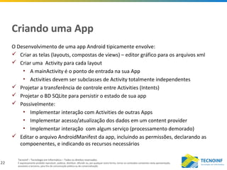 22
Tecnoinf – Tecnologia em Informática – Todos os direitos reservados
É expressamente proibido reproduzir, publicar, distribuir, difundir ou, por qualquer outra forma, tornar os conteúdos constantes nesta apresentação,
acessíveis a terceiros, para fins de comunicação pública ou de comercialização.
Criando uma App
O Desenvolvimento de uma app Android tipicamente envolve:
 Criar as telas (layouts, compostas de views) – editor gráfico para os arquivos xml
 Criar uma Activity para cada layout
• A mainActivity é o ponto de entrada na sua App
• Activities devem ser subclasses de Activity totalmente independentes
 Projetar a transferência de controle entre Activities (Intents)
 Projetar o BD SQLite para persistir o estado de sua app
 Possivelmente:
• Implementar interação com Activities de outras Apps
• Implementar acesso/atualização dos dados em um content provider
• Implementar interação com algum serviço (processamento demorado)
 Editar o arquivo AndroidManifest da app, incluindo as permissões, declarando as
compoenentes, e indicando os recursos necessários
 