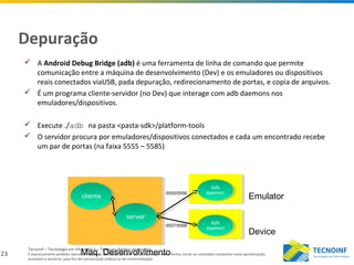 23
Tecnoinf – Tecnologia em Informática – Todos os direitos reservados
É expressamente proibido reproduzir, publicar, distribuir, difundir ou, por qualquer outra forma, tornar os conteúdos constantes nesta apresentação,
acessíveis a terceiros, para fins de comunicação pública ou de comercialização.
Depuração
 A Android Debug Bridge (adb) é uma ferramenta de linha de comando que permite
comunicação entre a máquina de desenvolvimento (Dev) e os emuladores ou dispositivos
reais conectados viaUSB, pada depuração, redirecionamento de portas, e copia de arquivos.
 É um programa cliente-servidor (no Dev) que interage com adb daemons nos
emuladores/dispositivos.
 Execute ./adb na pasta <pasta-sdk>/platform-tools
 O servidor procura por emuladores/dispositivos conectados e cada um encontrado recebe
um par de portas (na faixa 5555 – 5585)
serverserver
clientecliente
Maq. Desenvolvimento
Adb
daemon
Adb
daemon
Adb
daemon
Adb
daemon
Emulator
Device
5555/5556
5557/5558
 